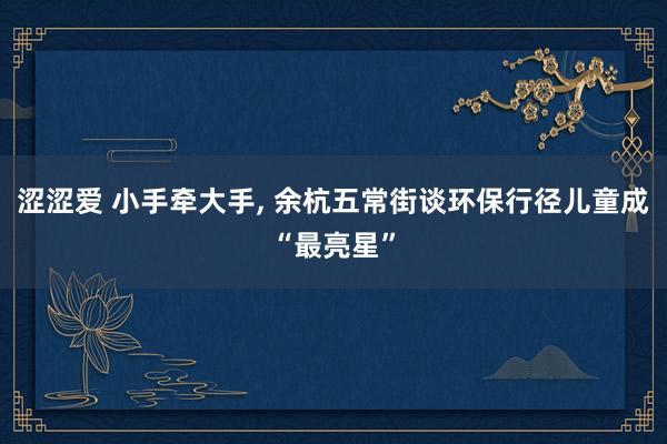 涩涩爱 小手牵大手， 余杭五常街谈环保行径儿童成“最亮星”