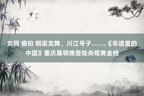 女同 偷拍 铜梁龙舞、川江号子……《非遗里的中国》重庆篇明晚登陆央视黄金档