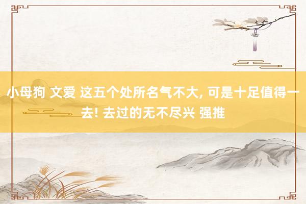 小母狗 文爱 这五个处所名气不大， 可是十足值得一去! 去过的无不尽兴 强推