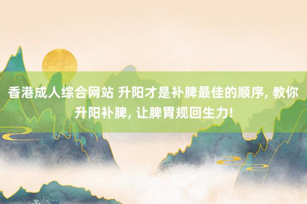 香港成人综合网站 升阳才是补脾最佳的顺序， 教你升阳补脾， 让脾胃规回生力!