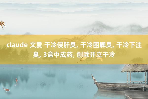claude 文爱 干冷侵肝臭， 干冷困脾臭， 干冷下注臭， 3盒中成药， 刨除并立干冷