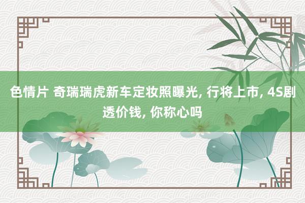 色情片 奇瑞瑞虎新车定妆照曝光， 行将上市， 4S剧透价钱， 你称心吗