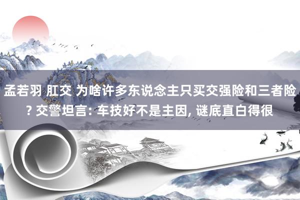 孟若羽 肛交 为啥许多东说念主只买交强险和三者险? 交警坦言: 车技好不是主因， 谜底直白得很