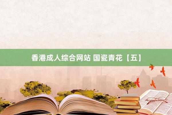香港成人综合网站 国瓷青花【五】