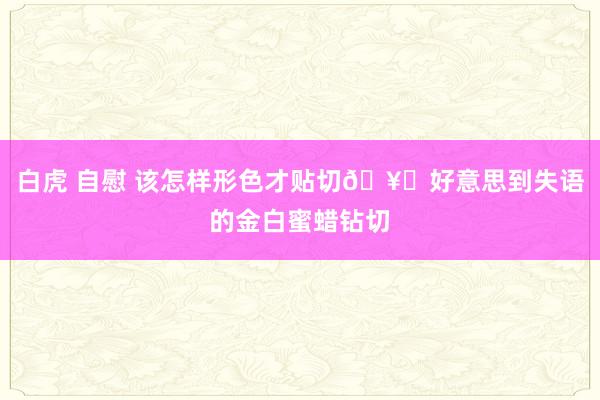 白虎 自慰 该怎样形色才贴切🥂好意思到失语的金白蜜蜡钻切