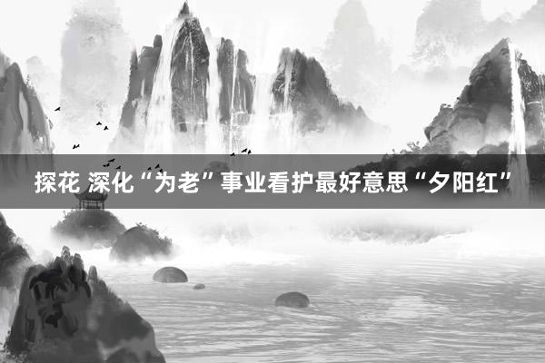 探花 深化“为老”事业看护最好意思“夕阳红”