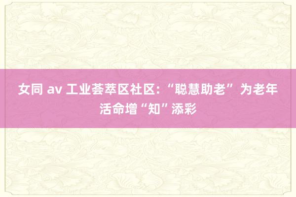 女同 av 工业荟萃区社区: “聪慧助老” 为老年活命增“知”添彩
