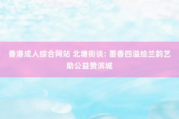 香港成人综合网站 北塘街谈: 墨香四溢绘兰韵艺助公益赞滨城