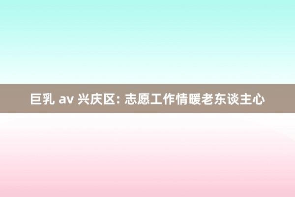 巨乳 av 兴庆区: 志愿工作情暖老东谈主心