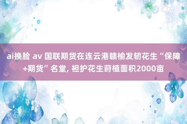 ai换脸 av 国联期货在连云港赣榆发轫花生“保障+期货”名堂， 袒护花生莳植面积2000亩