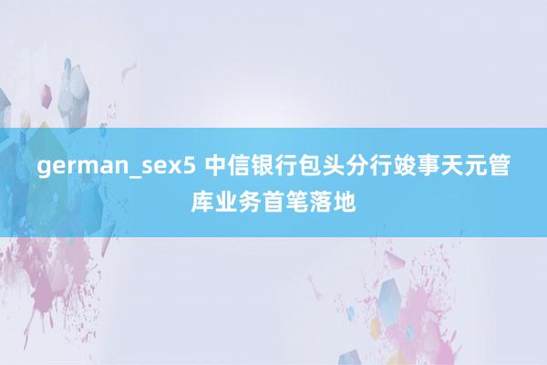 german_sex5 中信银行包头分行竣事天元管库业务首笔落地