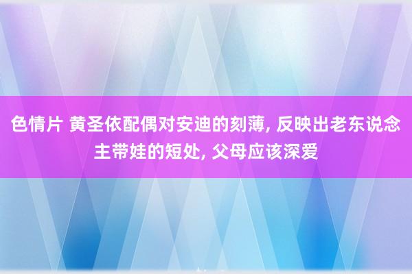 色情片 黄圣依配偶对安迪的刻薄， 反映出老东说念主带娃的短处， 父母应该深爱