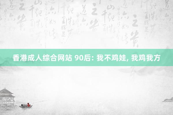 香港成人综合网站 90后: 我不鸡娃， 我鸡我方