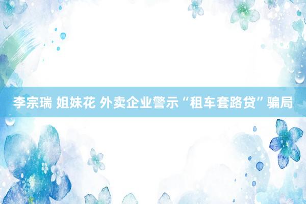 李宗瑞 姐妹花 外卖企业警示“租车套路贷”骗局