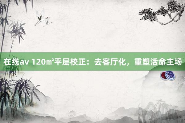 在线av 120㎡平层校正：去客厅化，重塑活命主场