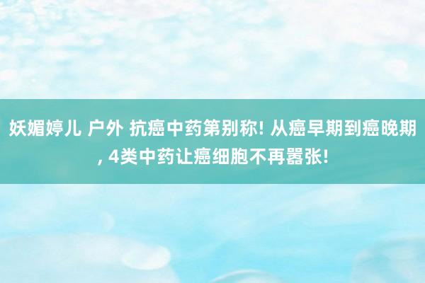 妖媚婷儿 户外 抗癌中药第别称! 从癌早期到癌晚期， 4类中药让癌细胞不再嚣张!