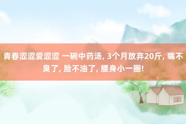 青春涩涩爱涩涩 一碗中药汤， 3个月放弃20斤， 嘴不臭了， 脸不油了， 腰身小一圈!