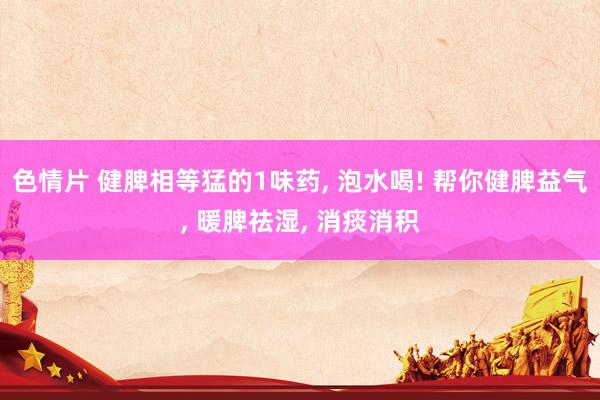 色情片 健脾相等猛的1味药， 泡水喝! 帮你健脾益气， 暖脾祛湿， 消痰消积