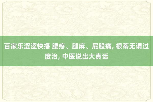 百家乐涩涩快播 腰疼、腿麻、屁股痛， 根蒂无谓过度治， 中医说出大真话