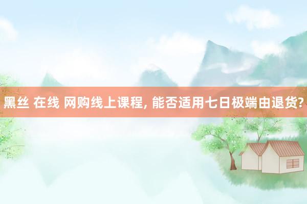 黑丝 在线 网购线上课程， 能否适用七日极端由退货?