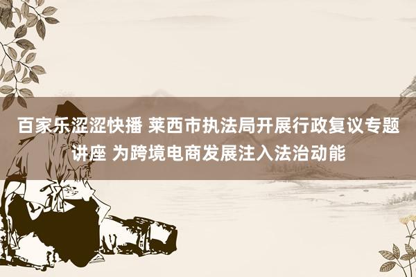 百家乐涩涩快播 莱西市执法局开展行政复议专题讲座 为跨境电商发展注入法治动能