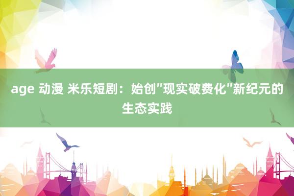age 动漫 米乐短剧：始创″现实破费化″新纪元的生态实践
