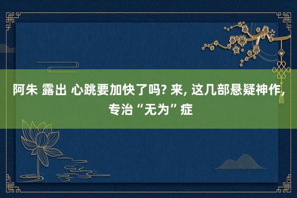 阿朱 露出 心跳要加快了吗? 来， 这几部悬疑神作， 专治“无为”症