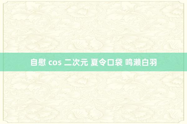 自慰 cos 二次元 夏令口袋 鸣濑白羽