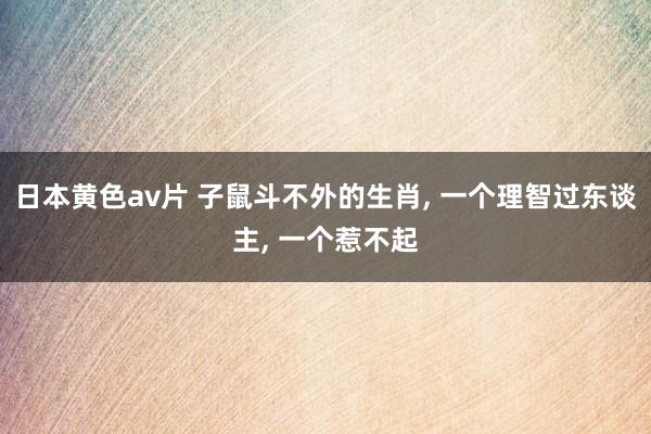 日本黄色av片 子鼠斗不外的生肖， 一个理智过东谈主， 一个惹不起