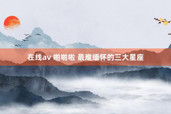 在线av 啪啪啦 最难缅怀的三大星座