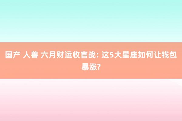国产 人兽 六月财运收官战: 这5大星座如何让钱包暴涨?