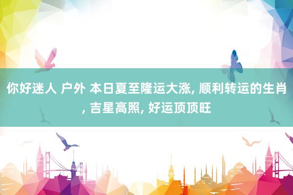 你好迷人 户外 本日夏至隆运大涨， 顺利转运的生肖， 吉星高照， 好运顶顶旺