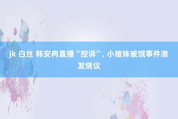jk 白丝 韩安冉直播“控诉”， 小猪妹被饿事件激发烧议