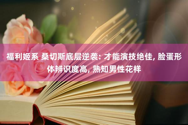 福利姬系 桑切斯底层逆袭: 才能演技绝佳， 脸蛋形体辨识度高， 熟知男性花样